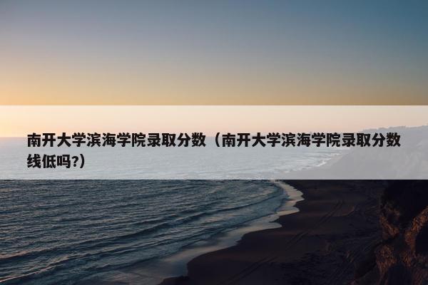 南开大学滨海学院录取分数（南开大学滨海学院录取分数线低吗?）