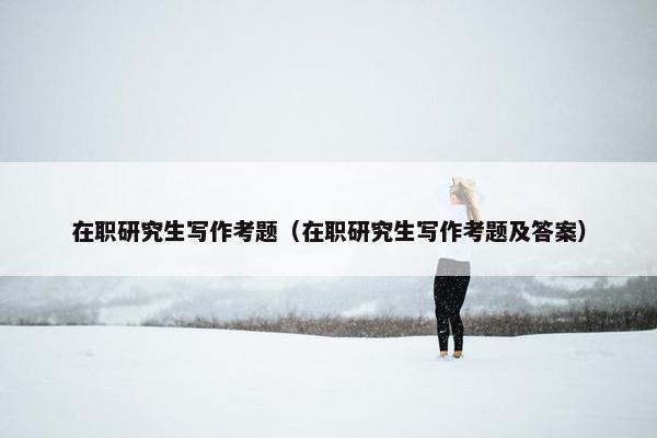 在职研究生写作考题（在职研究生写作考题及答案）