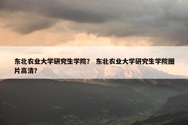 东北农业大学研究生学院？ 东北农业大学研究生学院图片高清？