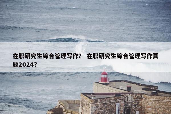 在职研究生综合管理写作？ 在职研究生综合管理写作真题2024？