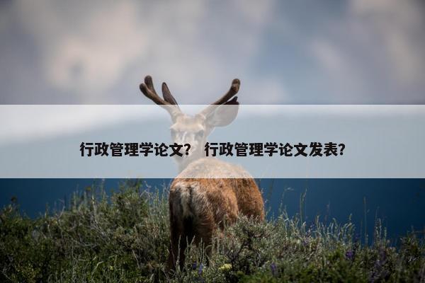 行政管理学论文？ 行政管理学论文发表？