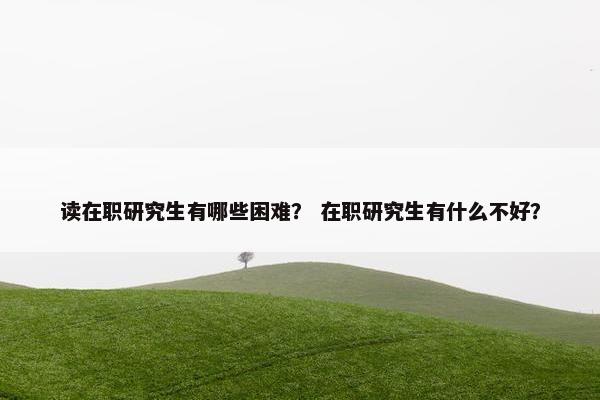 读在职研究生有哪些困难？ 在职研究生有什么不好？