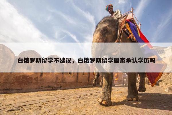 白俄罗斯留学不建议，白俄罗斯留学国家承认学历吗