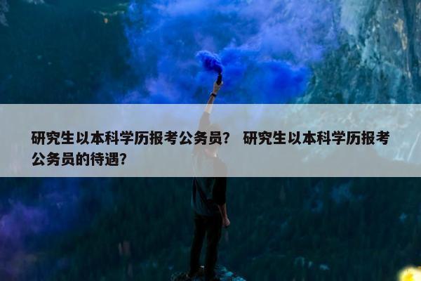 研究生以本科学历报考公务员？ 研究生以本科学历报考公务员的待遇？