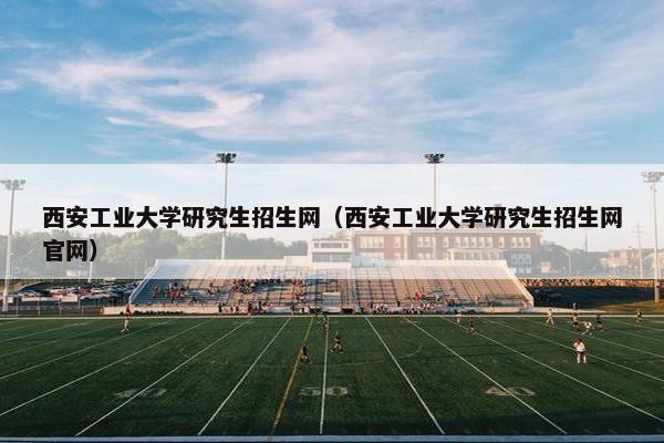 西安工业大学研究生招生网（西安工业大学研究生招生网官网）