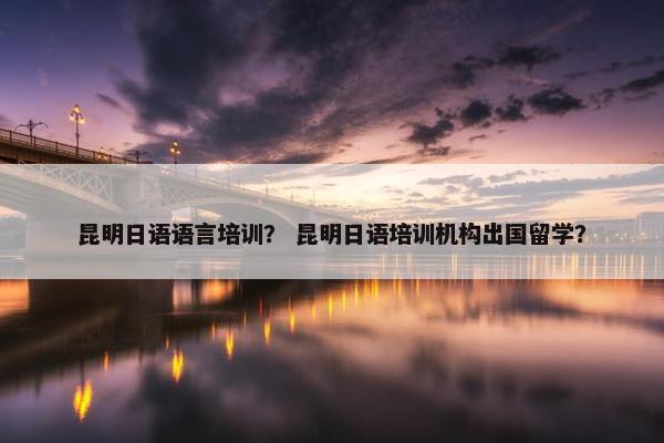 昆明日语语言培训？ 昆明日语培训机构出国留学？