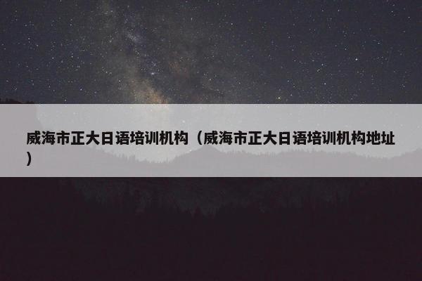 威海市正大日语培训机构（威海市正大日语培训机构地址）