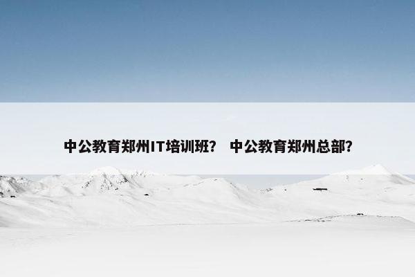 中公教育郑州IT培训班？ 中公教育郑州总部？