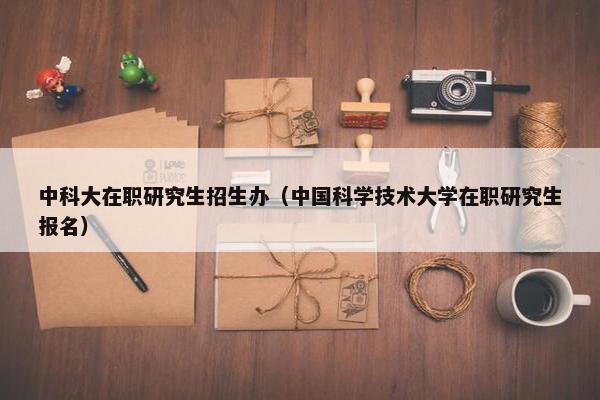 中科大在职研究生招生办（中国科学技术大学在职研究生报名）