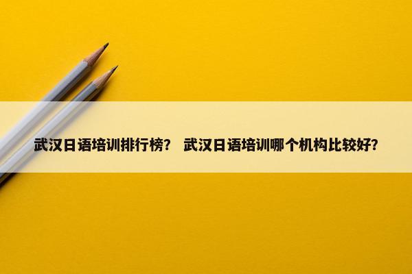 武汉日语培训排行榜？ 武汉日语培训哪个机构比较好？
