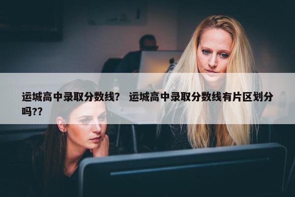 运城高中录取分数线？ 运城高中录取分数线有片区划分吗?？
