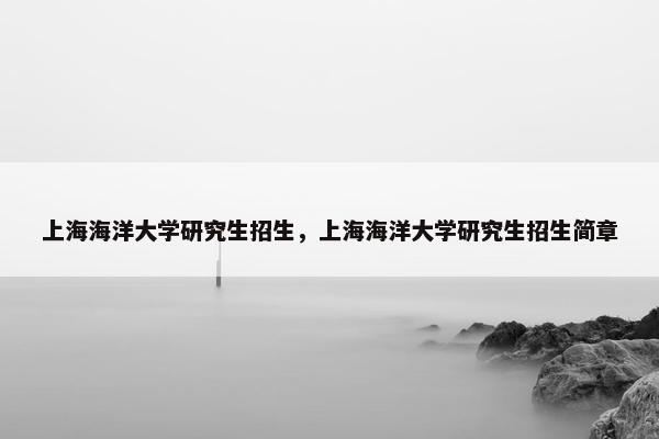上海海洋大学研究生招生，上海海洋大学研究生招生简章