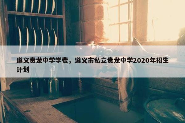 遵义贵龙中学学费，遵义市私立贵龙中学2020年招生计划