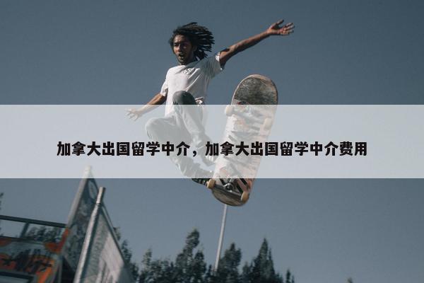 加拿大出国留学中介，加拿大出国留学中介费用