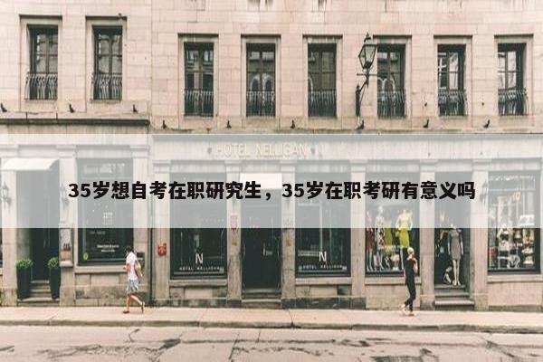 35岁想自考在职研究生，35岁在职考研有意义吗