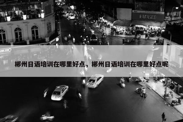 郴州日语培训在哪里好点，郴州日语培训在哪里好点呢