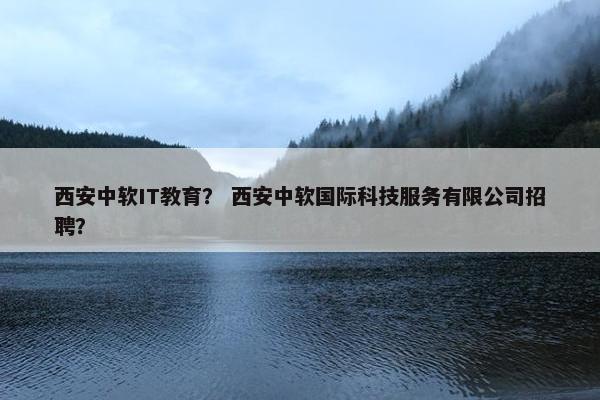 西安中软IT教育？ 西安中软国际科技服务有限公司招聘？