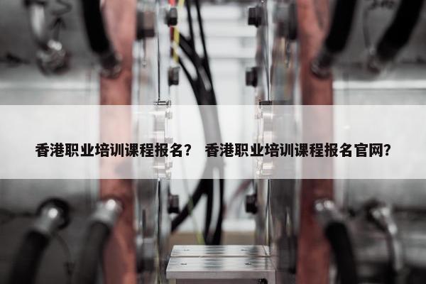 香港职业培训课程报名？ 香港职业培训课程报名官网？