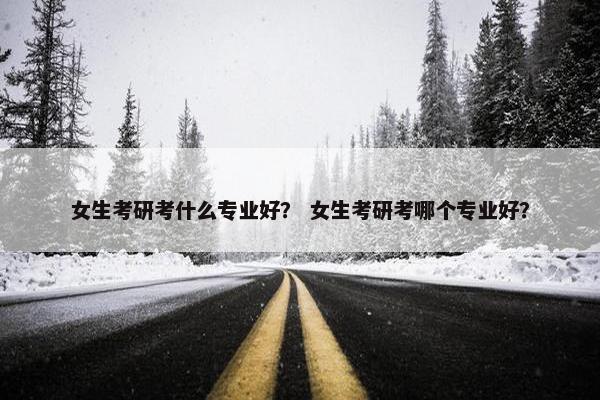 女生考研考什么专业好？ 女生考研考哪个专业好？