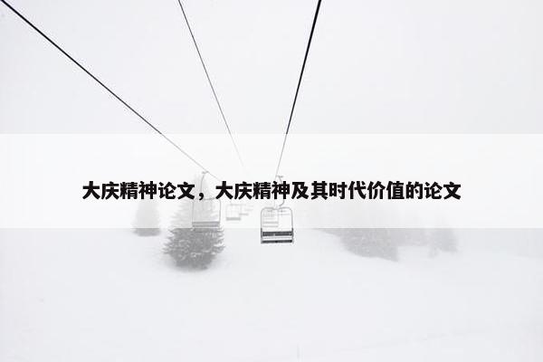 大庆精神论文，大庆精神及其时代价值的论文