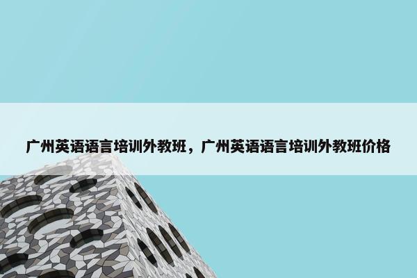 广州英语语言培训外教班，广州英语语言培训外教班价格