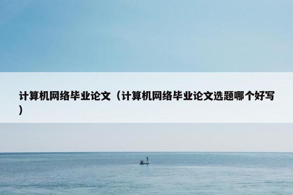 计算机网络毕业论文（计算机网络毕业论文选题哪个好写）