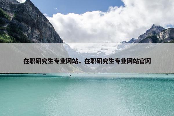 在职研究生专业网站，在职研究生专业网站官网