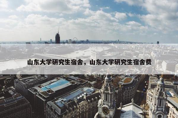 山东大学研究生宿舍，山东大学研究生宿舍费