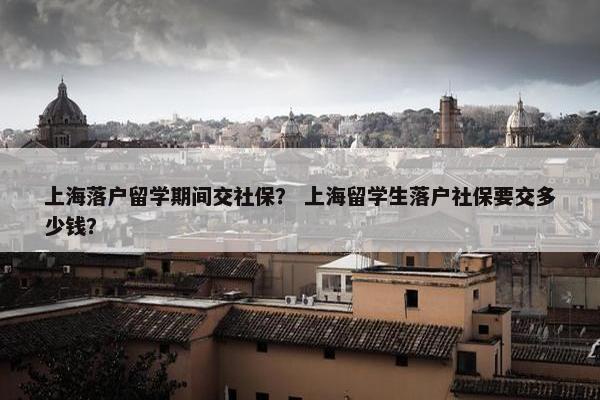 上海落户留学期间交社保？ 上海留学生落户社保要交多少钱？
