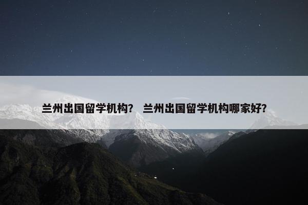 兰州出国留学机构？ 兰州出国留学机构哪家好？