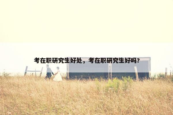 考在职研究生好处，考在职研究生好吗?