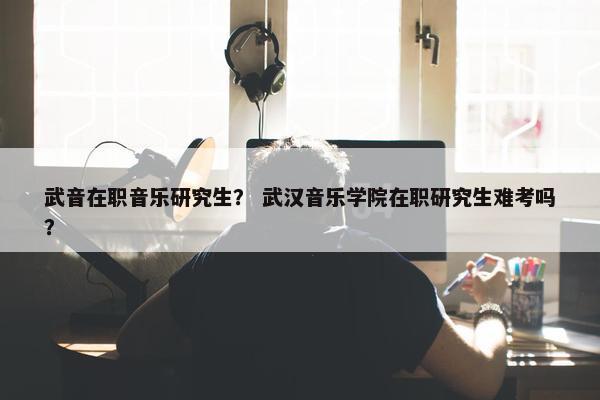 武音在职音乐研究生？ 武汉音乐学院在职研究生难考吗？