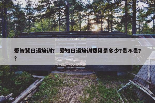 爱智慧日语培训？ 爱知日语培训费用是多少?贵不贵?？