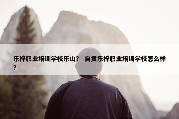乐梓职业培训学校乐山？ 自贡乐梓职业培训学校怎么样？