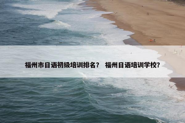 福州市日语初级培训排名？ 福州日语培训学校？