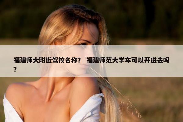 福建师大附近驾校名称？ 福建师范大学车可以开进去吗？