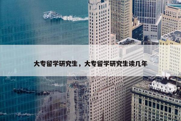 大专留学研究生，大专留学研究生读几年