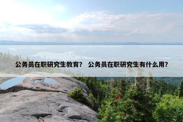 公务员在职研究生教育？ 公务员在职研究生有什么用？