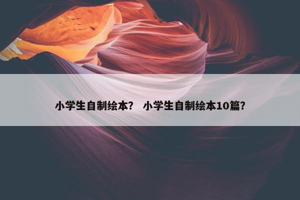 小学生自制绘本？ 小学生自制绘本10篇？