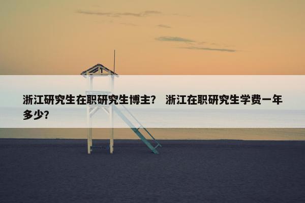 浙江研究生在职研究生博主？ 浙江在职研究生学费一年多少？