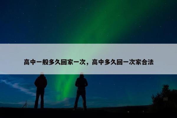 高中一般多久回家一次，高中多久回一次家合法