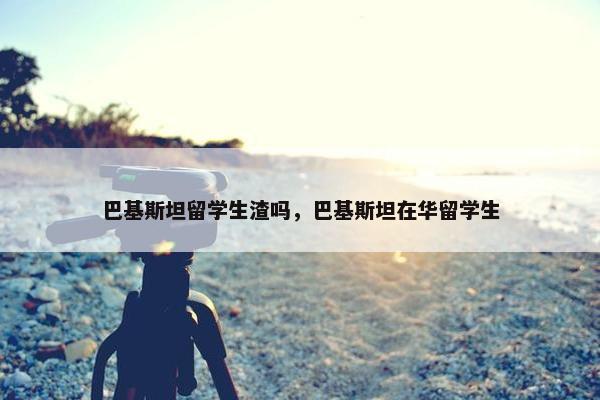 巴基斯坦留学生渣吗，巴基斯坦在华留学生
