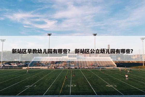 新站区早教幼儿园有哪些？ 新站区公立幼儿园有哪些？