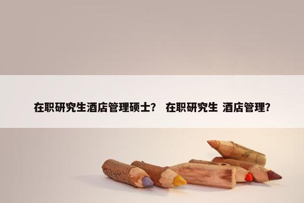 在职研究生酒店管理硕士？ 在职研究生 酒店管理？