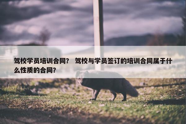 驾校学员培训合同？ 驾校与学员签订的培训合同属于什么性质的合同？