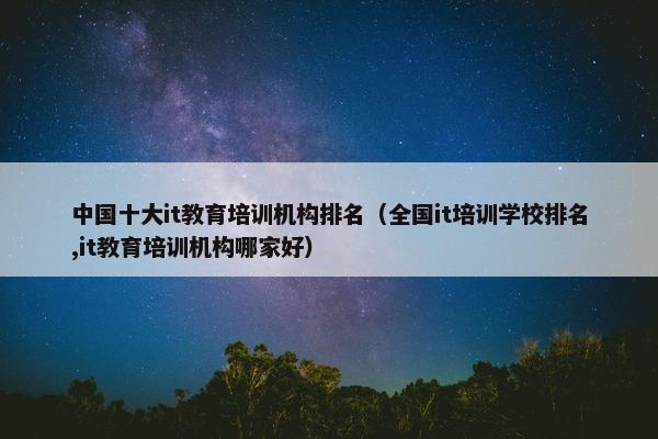 中国十大it教育培训机构排名（全国it培训学校排名,it教育培训机构哪家好）