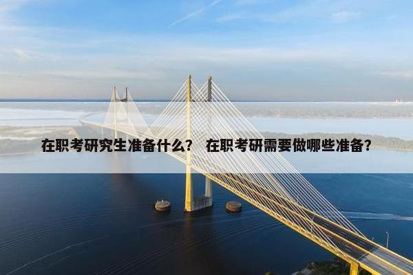 在职考研究生准备什么？ 在职考研需要做哪些准备？