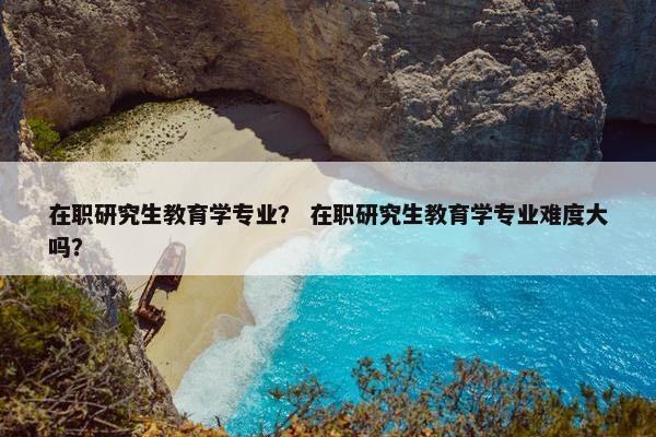 在职研究生教育学专业？ 在职研究生教育学专业难度大吗？