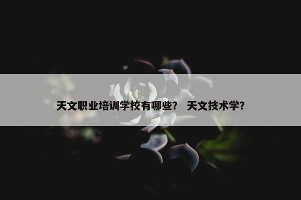 天文职业培训学校有哪些？ 天文技术学？