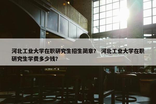河北工业大学在职研究生招生简章？ 河北工业大学在职研究生学费多少钱？